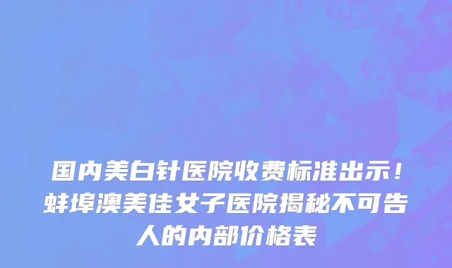 国内美白针医院收费标准出示!蚌埠澳美佳女子医院揭秘不可告人的内部价格表