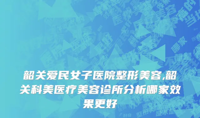 韶关爱民女子医院整形美容,韶关科美医疗美容诊所分析哪家效果更好