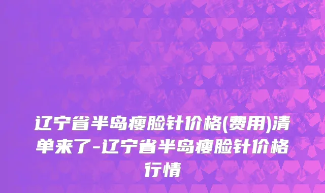 辽宁省半岛瘦脸针价格(费用)清单来了-辽宁省半岛瘦脸针价格行情