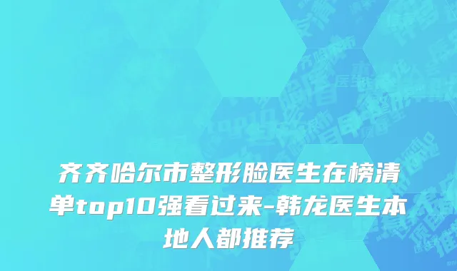 齐齐哈尔市整形脸医生在榜清单top10强看过来-韩龙医生本地人都推荐