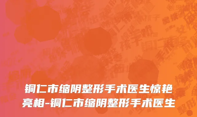 铜仁市缩阴整形手术医生惊艳亮相-铜仁市缩阴整形手术医生