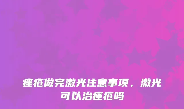 痤疮做完激光注意事项，激光可以治痤疮吗
