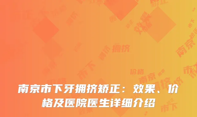南京市下牙拥挤矫正：效果、价格及医院医生详细介绍