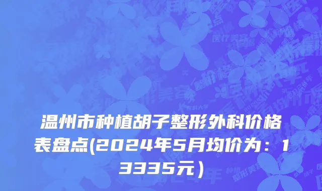 温州市种植胡子整形外科价格表盘点(2024年5月均价为：13335元）