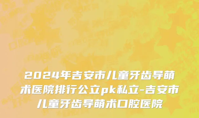 2024年吉安市儿童牙齿导萌术医院排行公立pk私立-吉安市儿童牙齿导萌术口腔医院