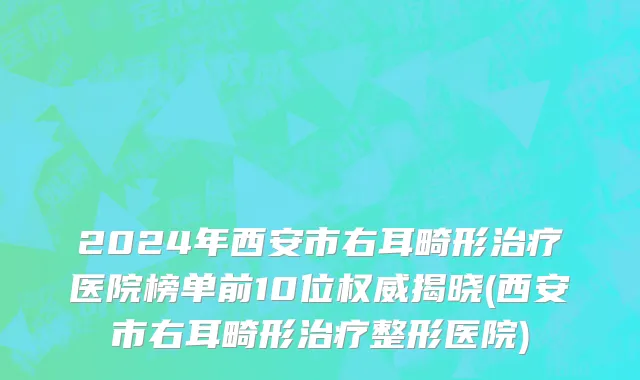 2024年西安市右耳畸形治疗医院榜单前10位权威揭晓(西安市右耳畸形治疗整形医院)