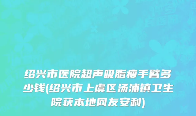 绍兴市医院超声吸脂瘦手臂多少钱(绍兴市上虞区汤浦镇卫生院获本地网友安利)