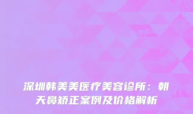 深圳韩美美医疗美容诊所：朝天鼻矫正案例及价格解析