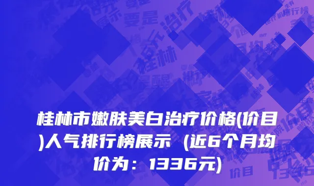 桂林市嫩肤美白治疗价格(价目)人气排行榜展示 (近6个月均价为：1336元)
