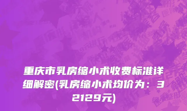重庆市乳房缩小术收费标准详细解密(乳房缩小术均价为：32129元)