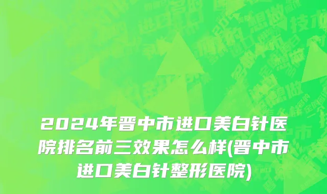 2024年晋中市进口美白针医院排名前三效果怎么样(晋中市进口美白针整形医院)