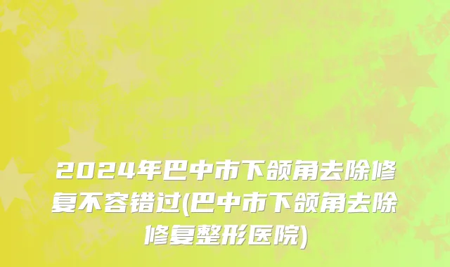 2024年巴中市下颌角去除修复不容错过(巴中市下颌角去除修复整形医院)