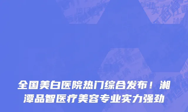 全国美白医院热门综合发布！湘潭品智医疗美容专业实力强劲