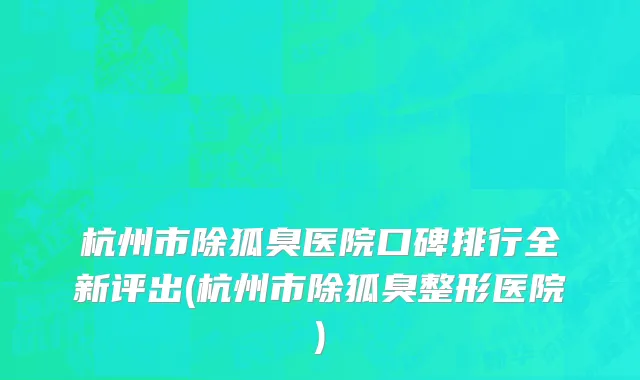 杭州市除狐臭医院口碑排行全新评出(杭州市除狐臭整形医院)