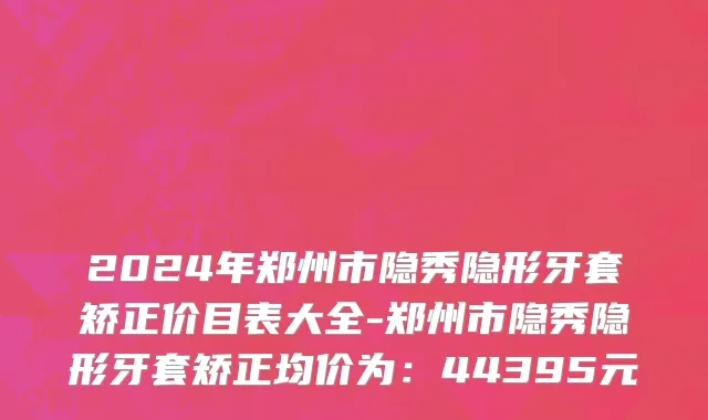 2024年郑州市隐秀隐形牙套矫正价目表大全-郑州市隐秀隐形牙套矫正均价为：44395元