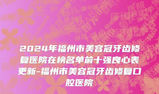 2024年福州市美容冠牙齿修复医院在榜名单前十强良心表更新-福州市美容冠牙齿修复口腔医院