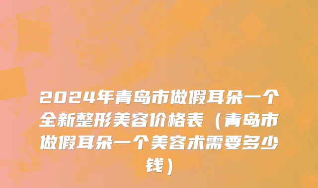 2024年青岛市做假耳朵一个全新整形美容价格表（青岛市做假耳朵一个美容术需要多少钱）