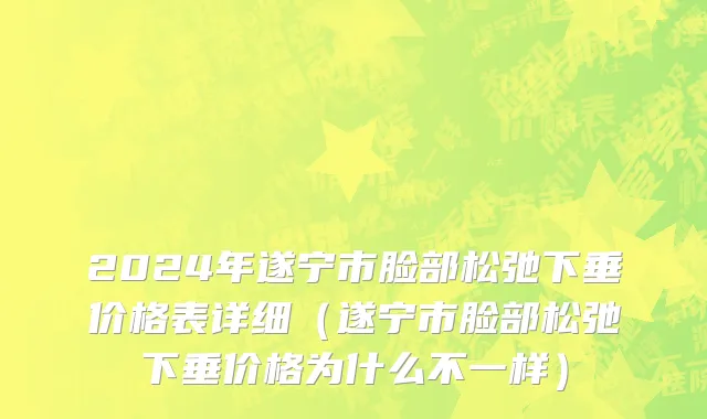 2024年遂宁市脸部松弛下垂价格表详细（遂宁市脸部松弛下垂价格为什么不一样）