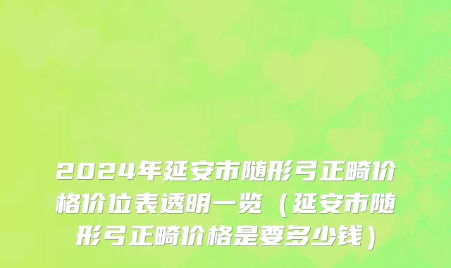 2024年延安市随形弓正畸价格价位表透明一览（延安市随形弓正畸价格是要多少钱）