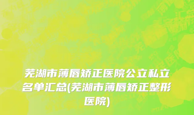 芜湖市薄唇矫正医院公立私立名单汇总(芜湖市薄唇矫正整形医院)