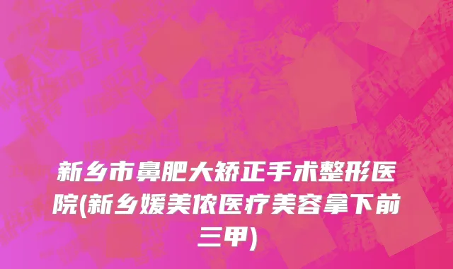 新乡市鼻肥大矫正手术整形医院(新乡媛美侬医疗美容拿下前三甲)