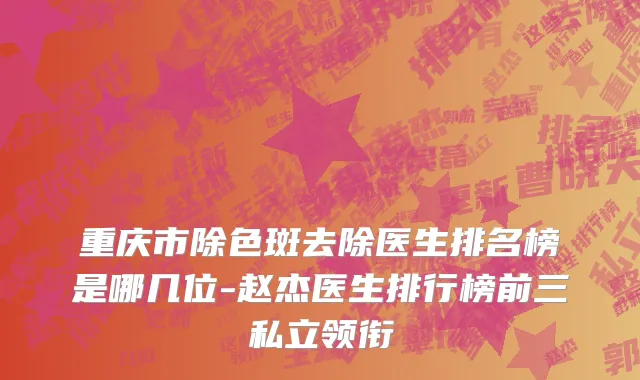 重庆市除色斑去除医生排名榜是哪几位-赵杰医生排行榜前三私立领衔