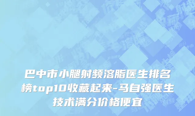 巴中市小腿射频溶脂医生排名榜top10收藏起来-马自强医生技术满分价格便宜
