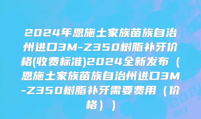 2024年恩施土家族苗族自治州进口3M-Z350树脂补牙价格(收费标准)2024全新发布（恩施土家族苗族自治州进口3M-Z350树脂补牙需要费用（价格））