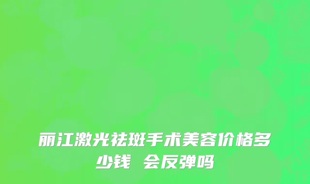 丽江激光祛斑手术美容价格多少钱 会反弹吗