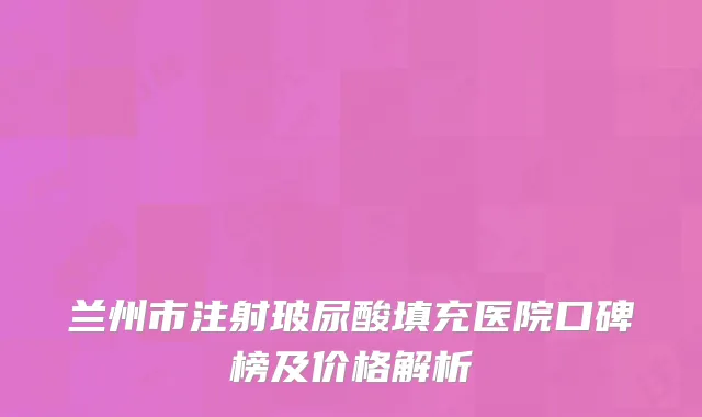 兰州市注射玻尿酸填充医院口碑榜及价格解析