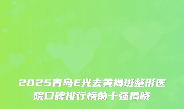 2025青岛E光去黄褐斑整形医院口碑排行榜前十强揭晓