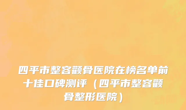 四平市整容颧骨医院在榜名单前十佳口碑测评（四平市整容颧骨整形医院）
