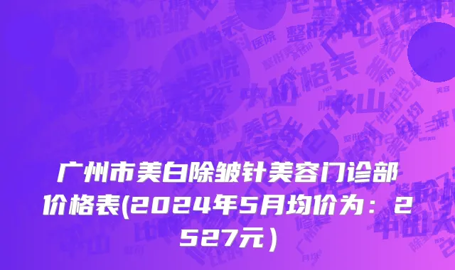 广州市美白除皱针美容门诊部价格表(2024年5月均价为：2527元）