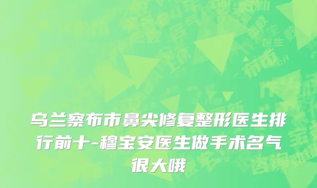 乌兰察布市鼻尖修复整形医生排行前十-穆宝安医生做手术名气很大哦
