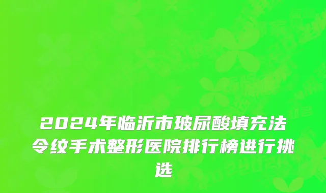 2024年临沂市玻尿酸填充法令纹手术整形医院排行榜进行挑选