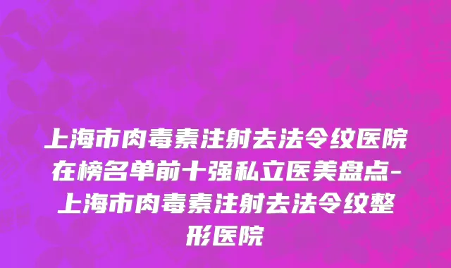 上海市肉毒素注射去法令纹医院在榜名单前十强私立医美盘点-上海市肉毒素注射去法令纹整形医院