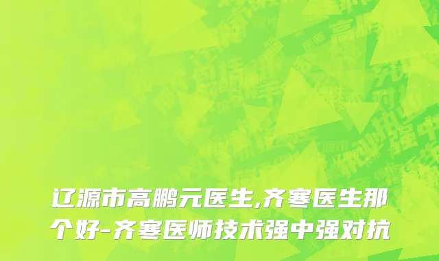 辽源市高鹏元医生,齐寒医生那个好-齐寒医师技术强中强对抗