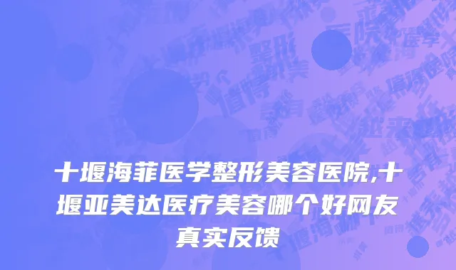 十堰海菲医学整形美容医院,十堰亚美达医疗美容哪个好网友真实反馈