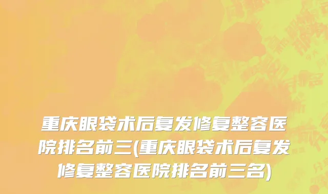 重庆眼袋术后复发修复整容医院排名前三(重庆眼袋术后复发修复整容医院排名前三名)