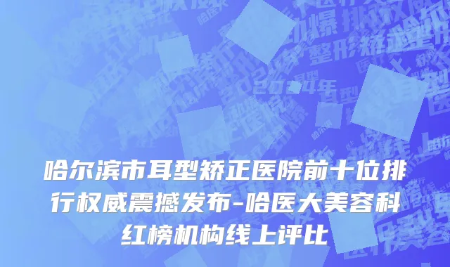 哈尔滨市耳型矫正医院前十位排行权威震撼发布-哈医大美容科红榜机构线上评比