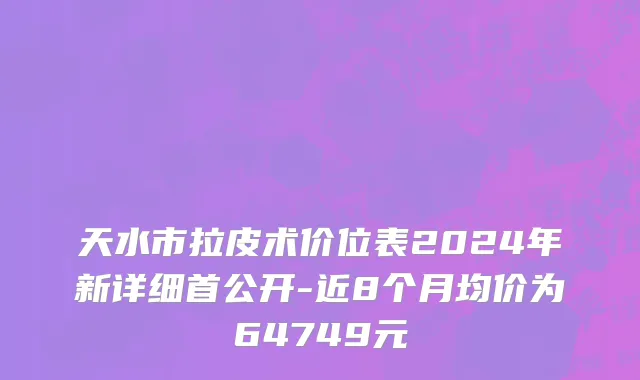 天水市拉皮术价位表2024年新详细首公开-近8个月均价为64749元
