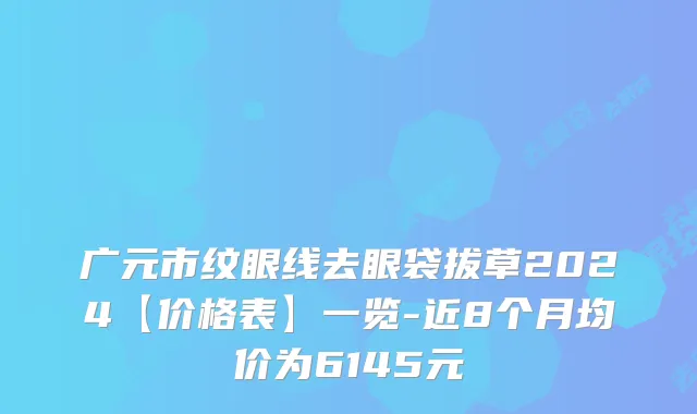 广元市纹眼线去眼袋拔草2024【价格表】一览-近8个月均价为6145元