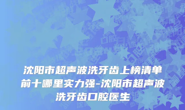 沈阳市超声波洗牙齿上榜清单前十哪里实力强-沈阳市超声波洗牙齿口腔医生