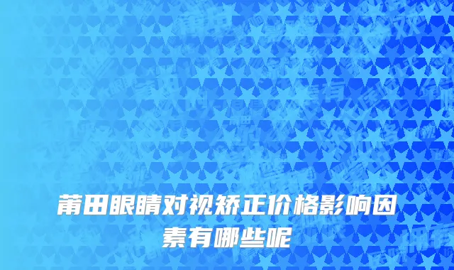 莆田眼睛对视矫正价格影响因素有哪些呢