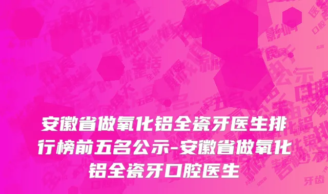 安徽省做氧化铝全瓷牙医生排行榜前五名公示-安徽省做氧化铝全瓷牙口腔医生