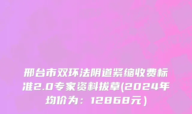 邢台市双环法阴道紧缩收费标准2.0专家资料拔草(2024年均价为：12868元）