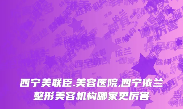 西宁美联臣.美容医院,西宁依兰整形美容机构哪家更厉害