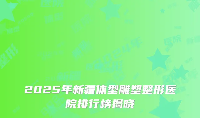 2025年新疆体型雕塑整形医院排行榜揭晓