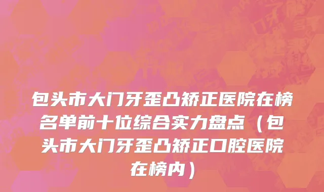 包头市大门牙歪凸矫正医院在榜名单前十位综合实力盘点（包头市大门牙歪凸矫正口腔医院在榜内）