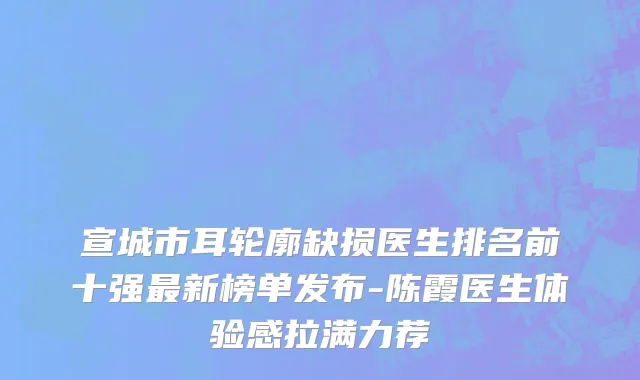 宣城市耳轮廓缺损医生排名前十强最新榜单发布-陈霞医生体验感拉满力荐